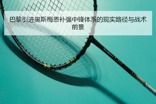 巴黎引进奥斯梅恩补强中锋体系的现实路径与战术前景