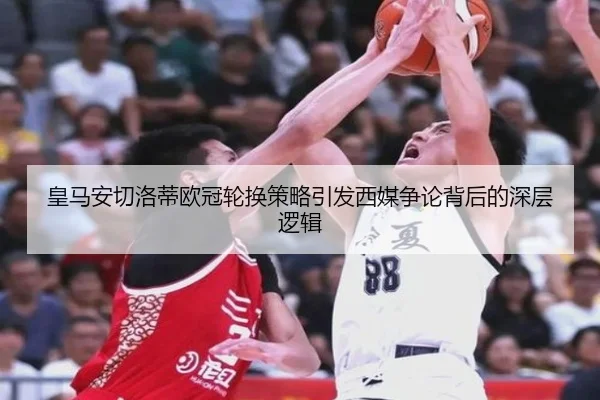 皇马安切洛蒂欧冠轮换策略引发西媒争论背后的深层逻辑