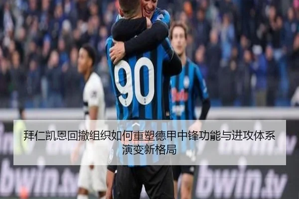 拜仁凯恩回撤组织如何重塑德甲中锋功能与进攻体系演变新格局