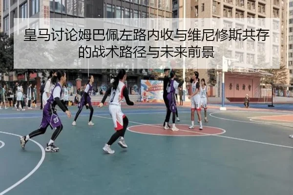 皇马讨论姆巴佩左路内收与维尼修斯共存的战术路径与未来前景
