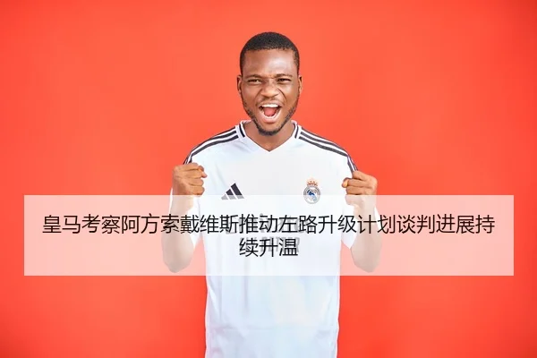 皇马考察阿方索戴维斯推动左路升级计划谈判进展持续升温